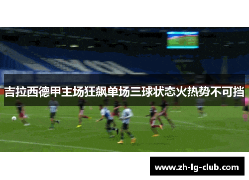 吉拉西德甲主场狂飙单场三球状态火热势不可挡